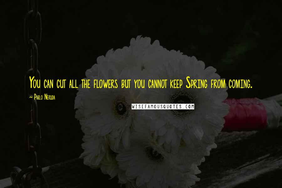 Pablo Neruda Quotes: You can cut all the flowers but you cannot keep Spring from coming.