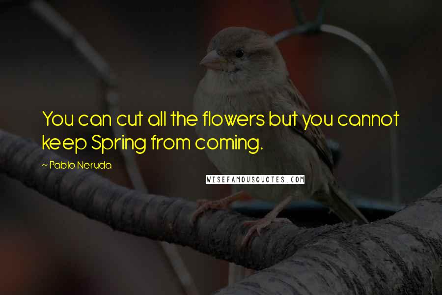 Pablo Neruda Quotes: You can cut all the flowers but you cannot keep Spring from coming.