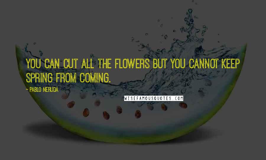 Pablo Neruda Quotes: You can cut all the flowers but you cannot keep Spring from coming.