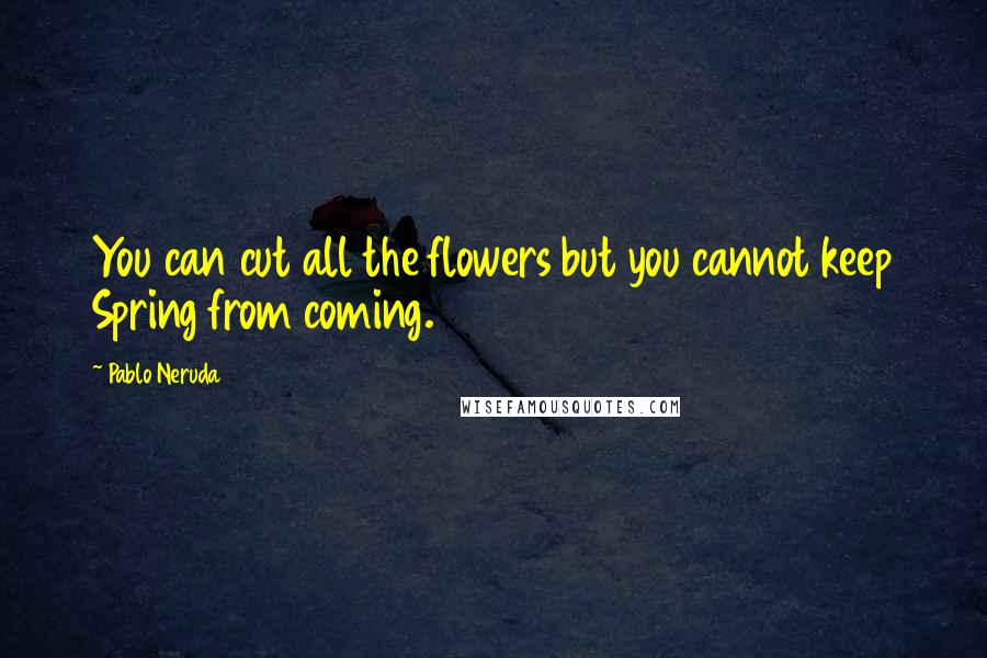 Pablo Neruda Quotes: You can cut all the flowers but you cannot keep Spring from coming.