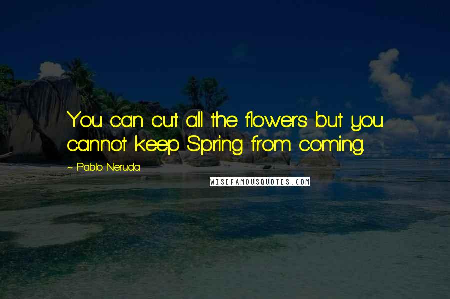 Pablo Neruda Quotes: You can cut all the flowers but you cannot keep Spring from coming.