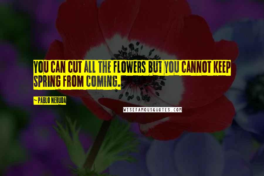 Pablo Neruda Quotes: You can cut all the flowers but you cannot keep Spring from coming.