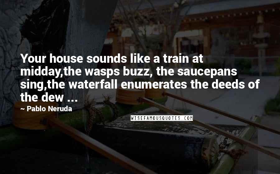 Pablo Neruda Quotes: Your house sounds like a train at midday,the wasps buzz, the saucepans sing,the waterfall enumerates the deeds of the dew ...