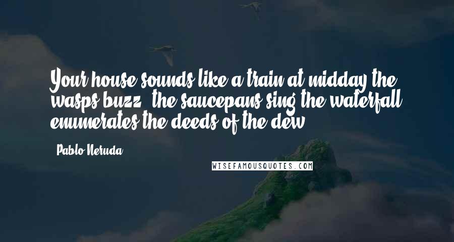 Pablo Neruda Quotes: Your house sounds like a train at midday,the wasps buzz, the saucepans sing,the waterfall enumerates the deeds of the dew ...