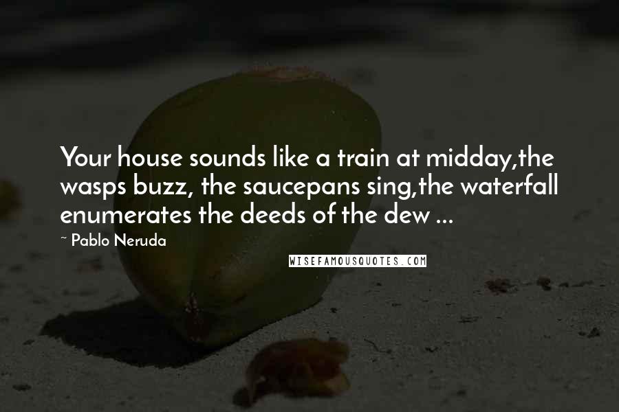 Pablo Neruda Quotes: Your house sounds like a train at midday,the wasps buzz, the saucepans sing,the waterfall enumerates the deeds of the dew ...