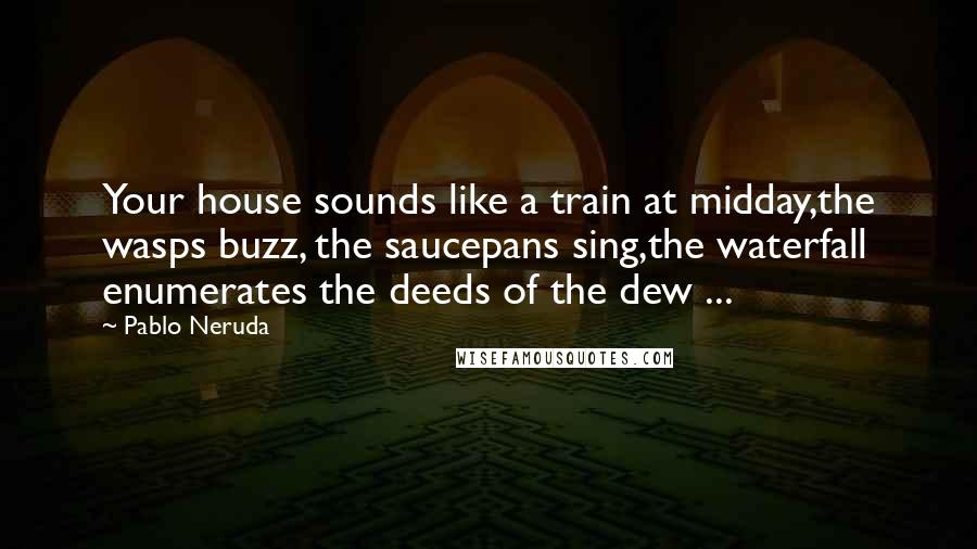 Pablo Neruda Quotes: Your house sounds like a train at midday,the wasps buzz, the saucepans sing,the waterfall enumerates the deeds of the dew ...