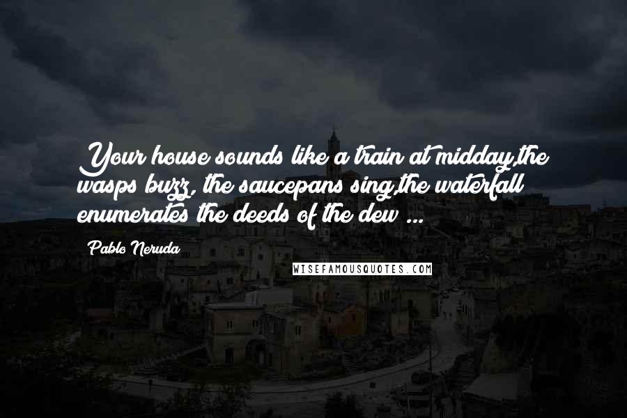 Pablo Neruda Quotes: Your house sounds like a train at midday,the wasps buzz, the saucepans sing,the waterfall enumerates the deeds of the dew ...