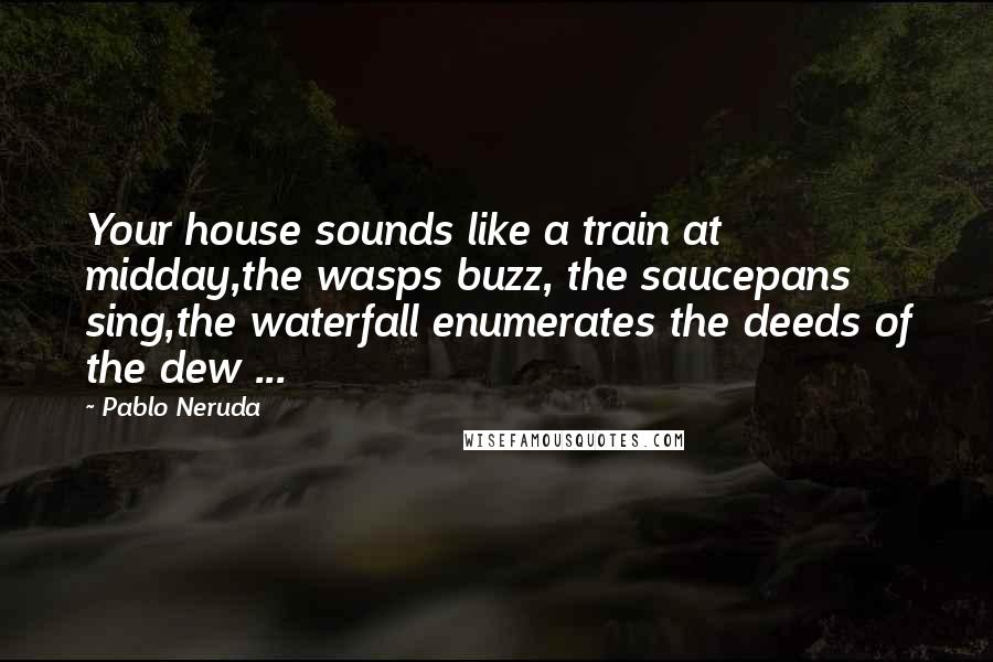 Pablo Neruda Quotes: Your house sounds like a train at midday,the wasps buzz, the saucepans sing,the waterfall enumerates the deeds of the dew ...