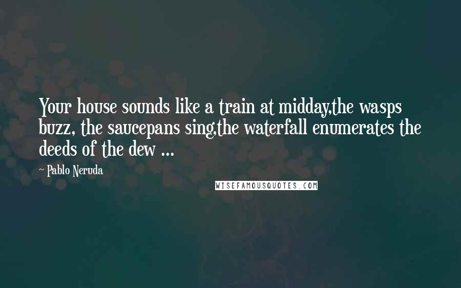 Pablo Neruda Quotes: Your house sounds like a train at midday,the wasps buzz, the saucepans sing,the waterfall enumerates the deeds of the dew ...