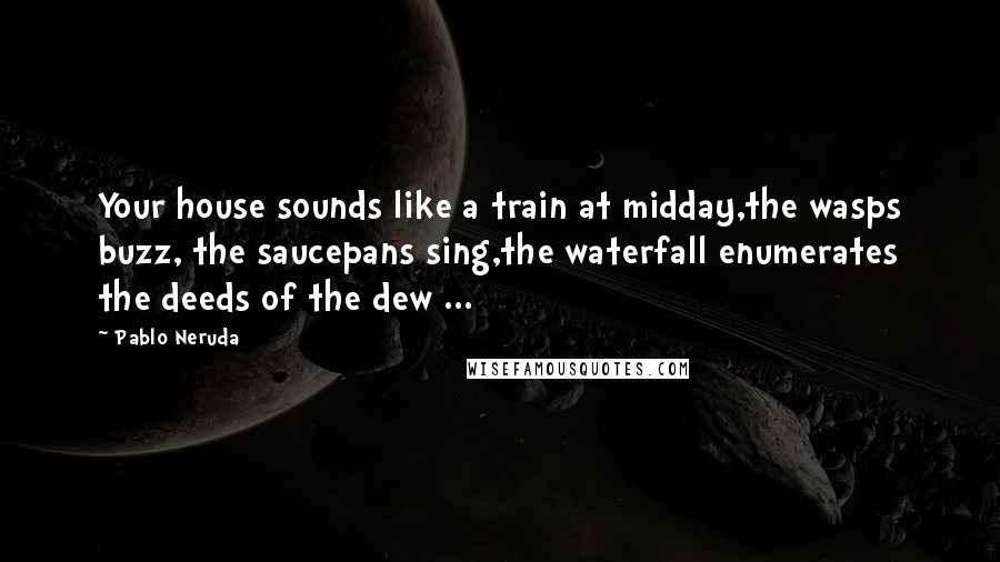 Pablo Neruda Quotes: Your house sounds like a train at midday,the wasps buzz, the saucepans sing,the waterfall enumerates the deeds of the dew ...