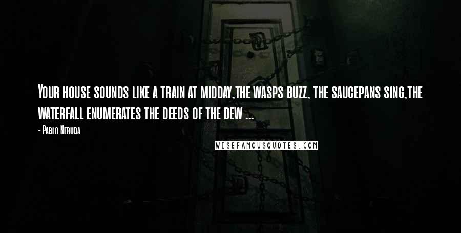 Pablo Neruda Quotes: Your house sounds like a train at midday,the wasps buzz, the saucepans sing,the waterfall enumerates the deeds of the dew ...