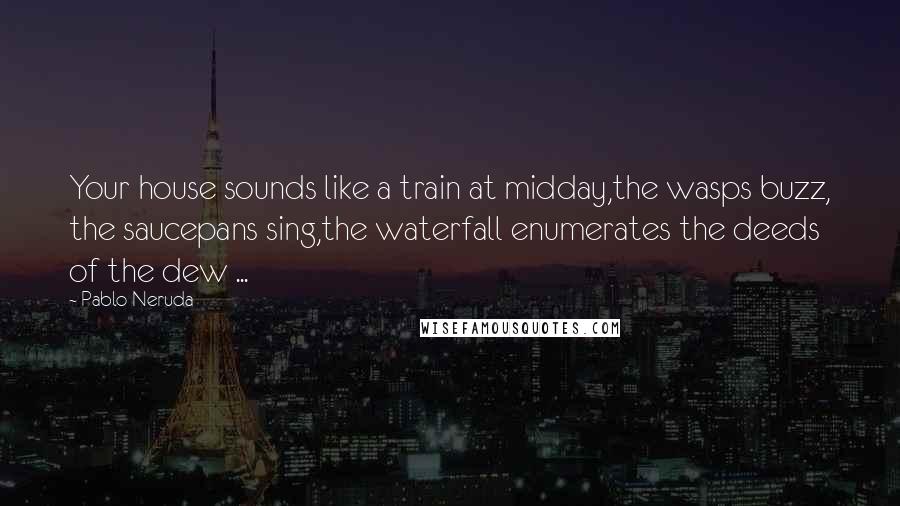 Pablo Neruda Quotes: Your house sounds like a train at midday,the wasps buzz, the saucepans sing,the waterfall enumerates the deeds of the dew ...