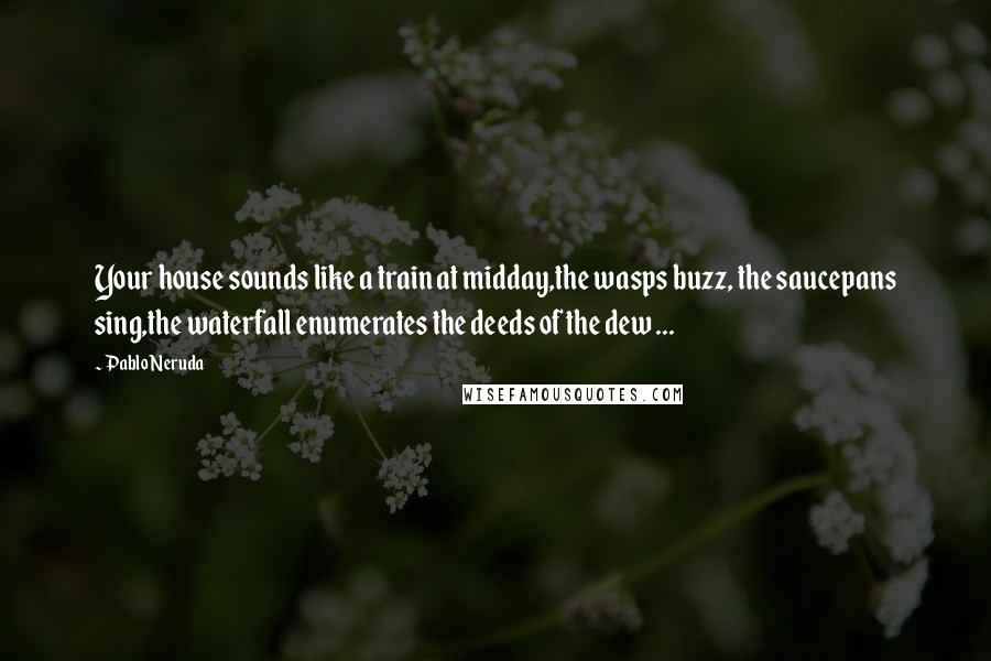 Pablo Neruda Quotes: Your house sounds like a train at midday,the wasps buzz, the saucepans sing,the waterfall enumerates the deeds of the dew ...