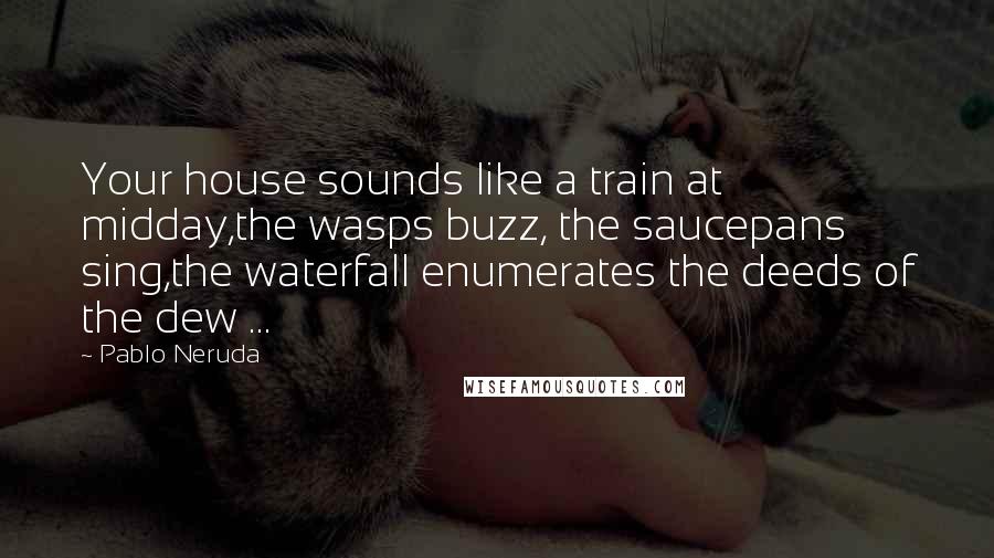 Pablo Neruda Quotes: Your house sounds like a train at midday,the wasps buzz, the saucepans sing,the waterfall enumerates the deeds of the dew ...