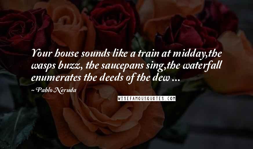 Pablo Neruda Quotes: Your house sounds like a train at midday,the wasps buzz, the saucepans sing,the waterfall enumerates the deeds of the dew ...