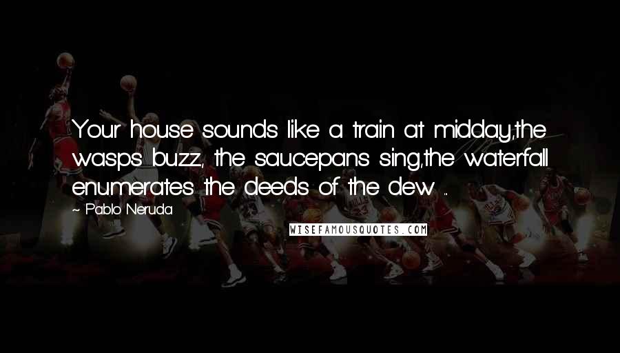 Pablo Neruda Quotes: Your house sounds like a train at midday,the wasps buzz, the saucepans sing,the waterfall enumerates the deeds of the dew ...