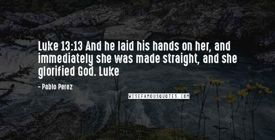 Pablo Perez Quotes: Luke 13:13 And he laid his hands on her, and immediately she was made straight, and she glorified God. Luke