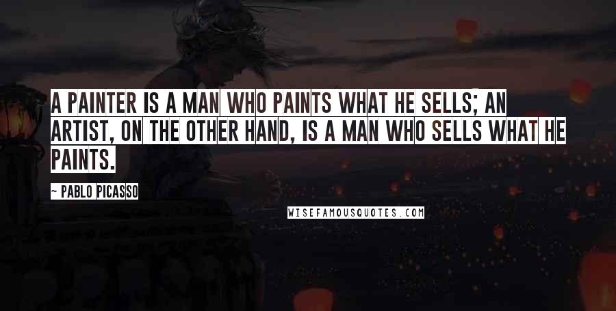 Pablo Picasso Quotes: A painter is a man who paints what he sells; an artist, on the other hand, is a man who sells what he paints.