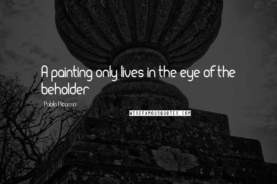 Pablo Picasso Quotes: A painting only lives in the eye of the beholder