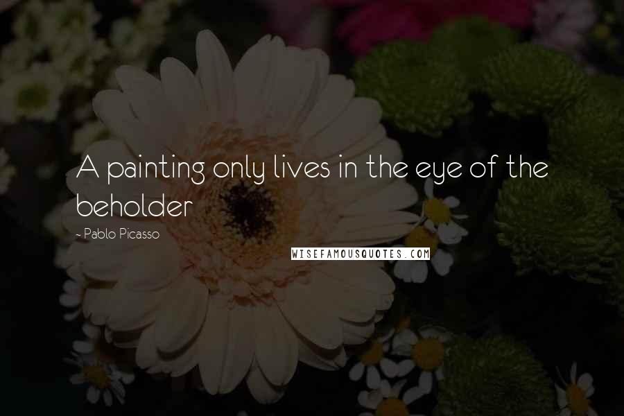 Pablo Picasso Quotes: A painting only lives in the eye of the beholder