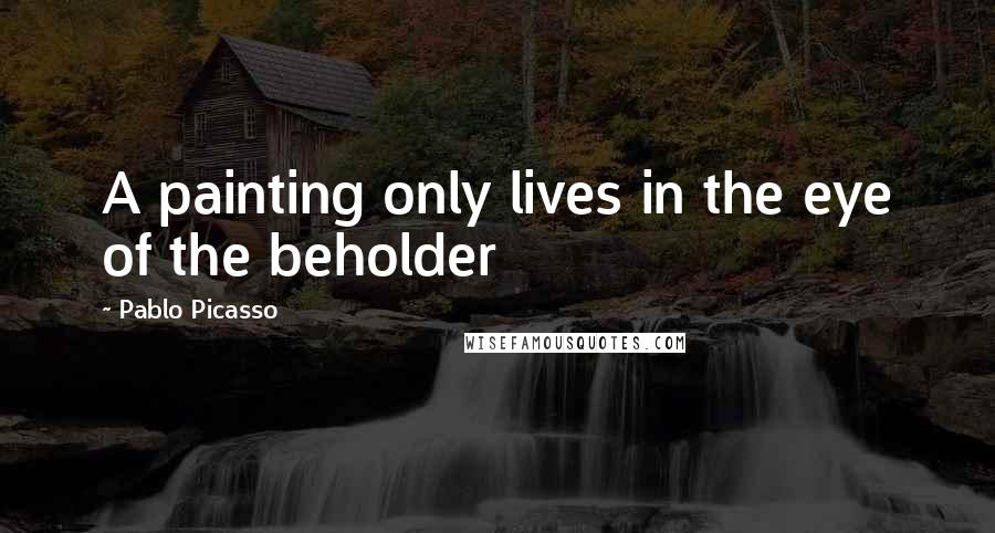 Pablo Picasso Quotes: A painting only lives in the eye of the beholder