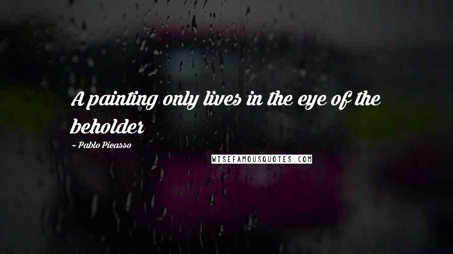 Pablo Picasso Quotes: A painting only lives in the eye of the beholder
