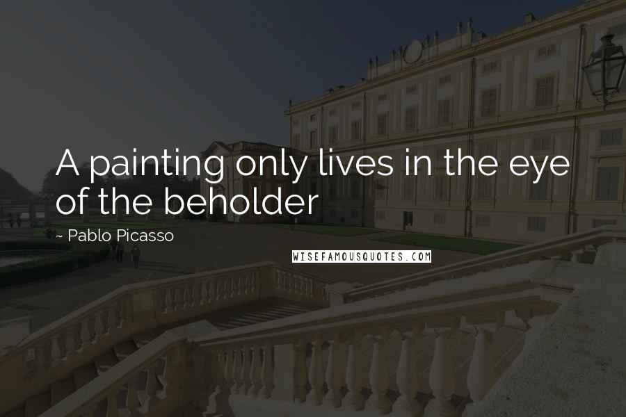 Pablo Picasso Quotes: A painting only lives in the eye of the beholder