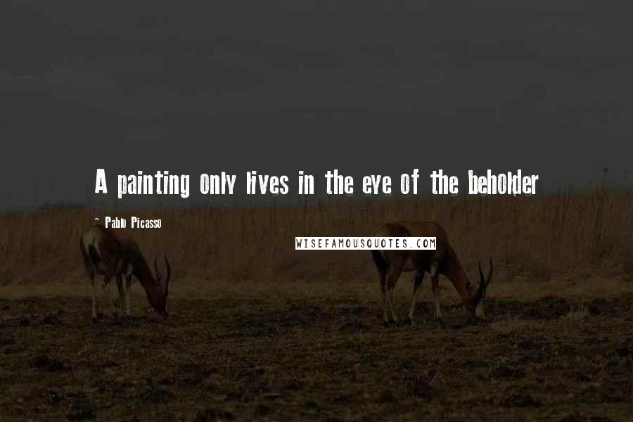Pablo Picasso Quotes: A painting only lives in the eye of the beholder