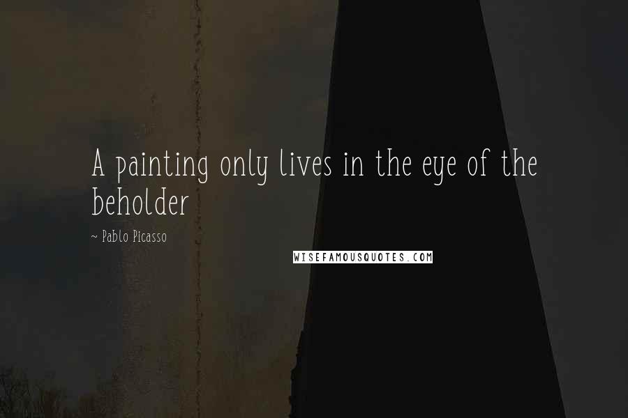 Pablo Picasso Quotes: A painting only lives in the eye of the beholder