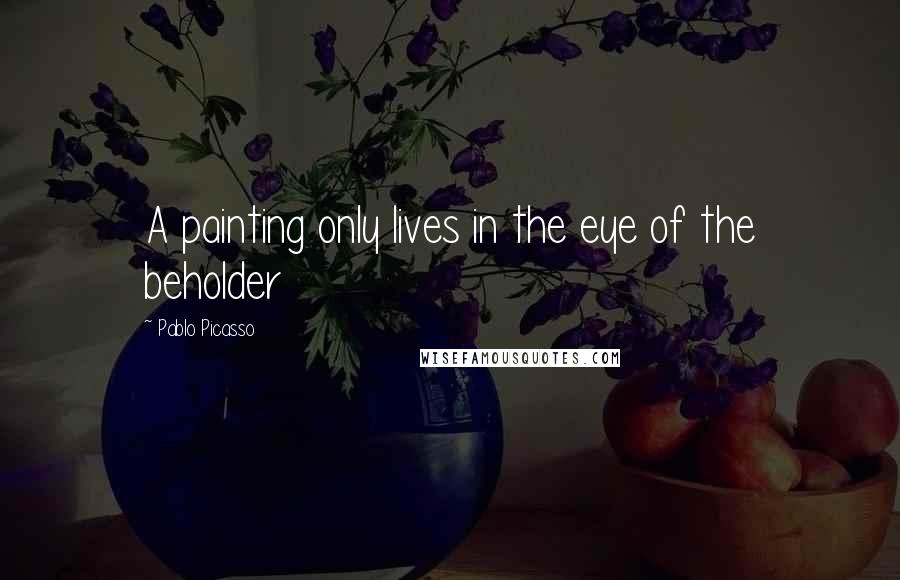 Pablo Picasso Quotes: A painting only lives in the eye of the beholder