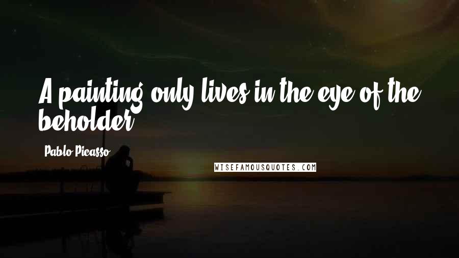 Pablo Picasso Quotes: A painting only lives in the eye of the beholder