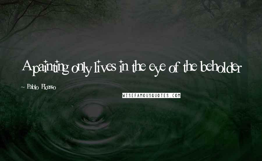 Pablo Picasso Quotes: A painting only lives in the eye of the beholder