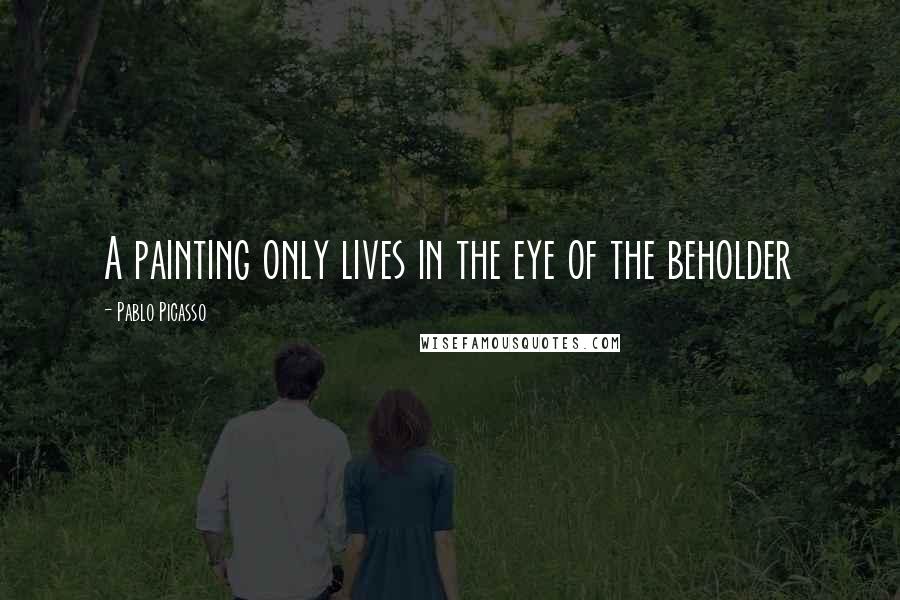Pablo Picasso Quotes: A painting only lives in the eye of the beholder