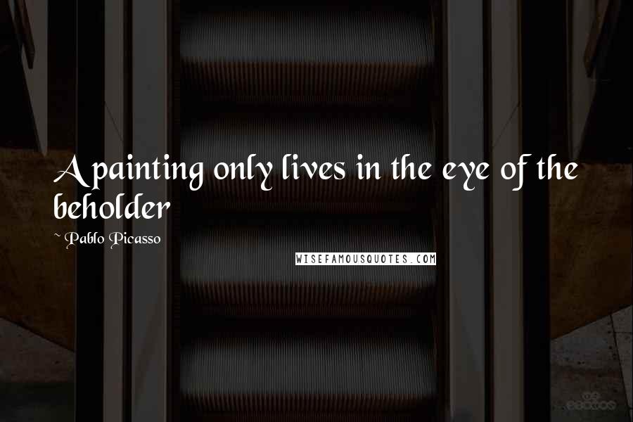 Pablo Picasso Quotes: A painting only lives in the eye of the beholder