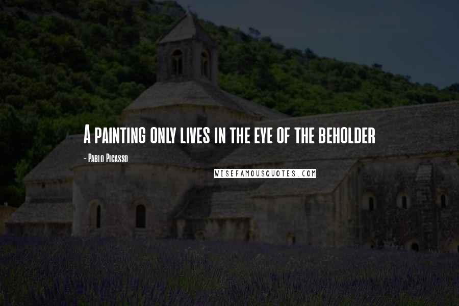 Pablo Picasso Quotes: A painting only lives in the eye of the beholder