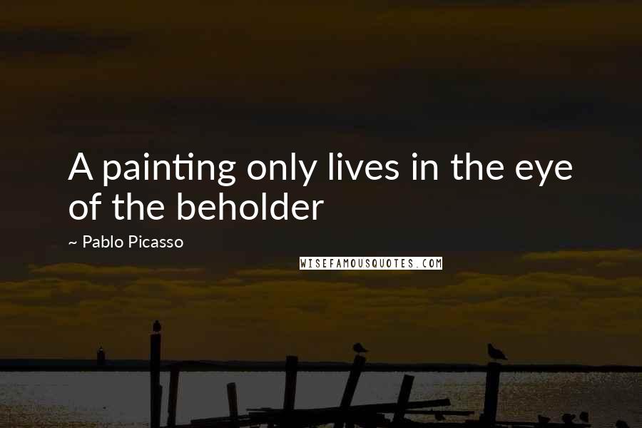 Pablo Picasso Quotes: A painting only lives in the eye of the beholder