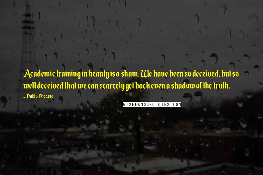 Pablo Picasso Quotes: Academic training in beauty is a sham. We have been so deceived, but so well deceived that we can scarcely get back even a shadow of the truth.