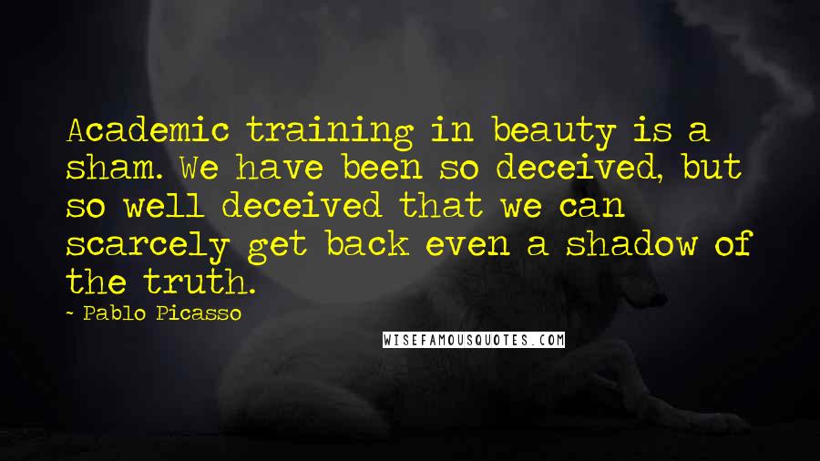 Pablo Picasso Quotes: Academic training in beauty is a sham. We have been so deceived, but so well deceived that we can scarcely get back even a shadow of the truth.