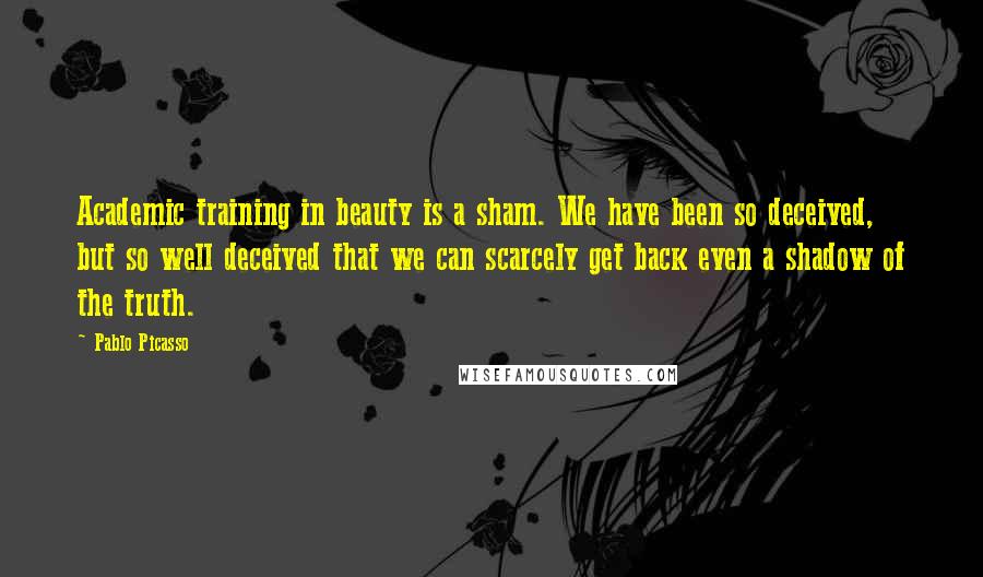 Pablo Picasso Quotes: Academic training in beauty is a sham. We have been so deceived, but so well deceived that we can scarcely get back even a shadow of the truth.