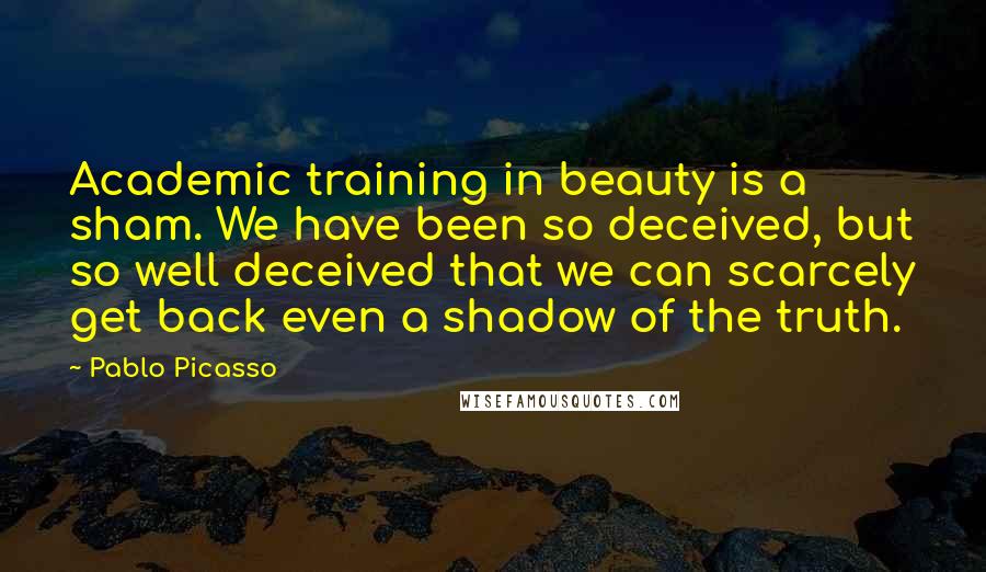 Pablo Picasso Quotes: Academic training in beauty is a sham. We have been so deceived, but so well deceived that we can scarcely get back even a shadow of the truth.