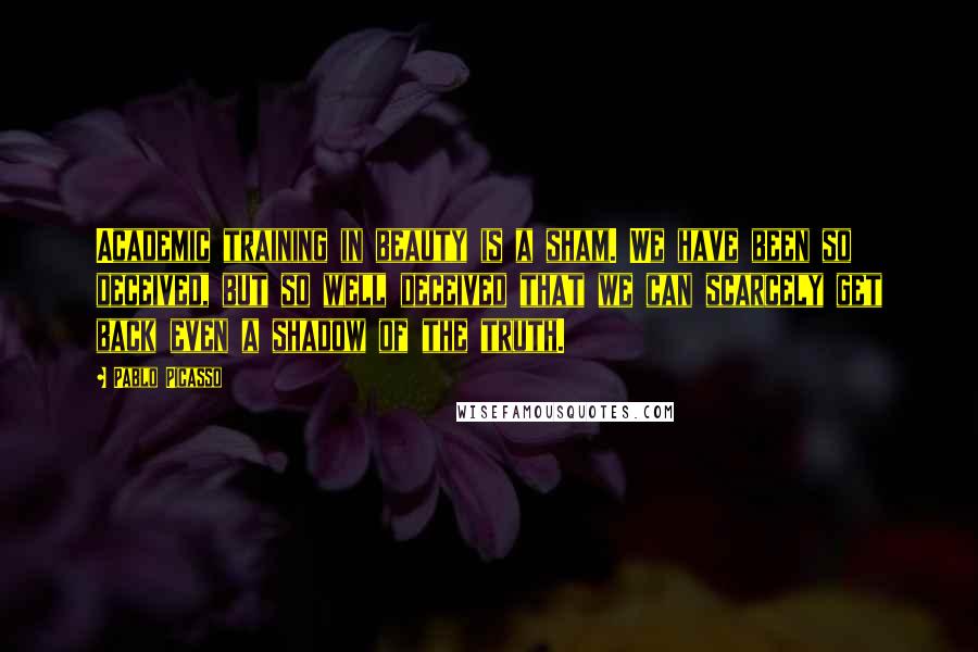 Pablo Picasso Quotes: Academic training in beauty is a sham. We have been so deceived, but so well deceived that we can scarcely get back even a shadow of the truth.