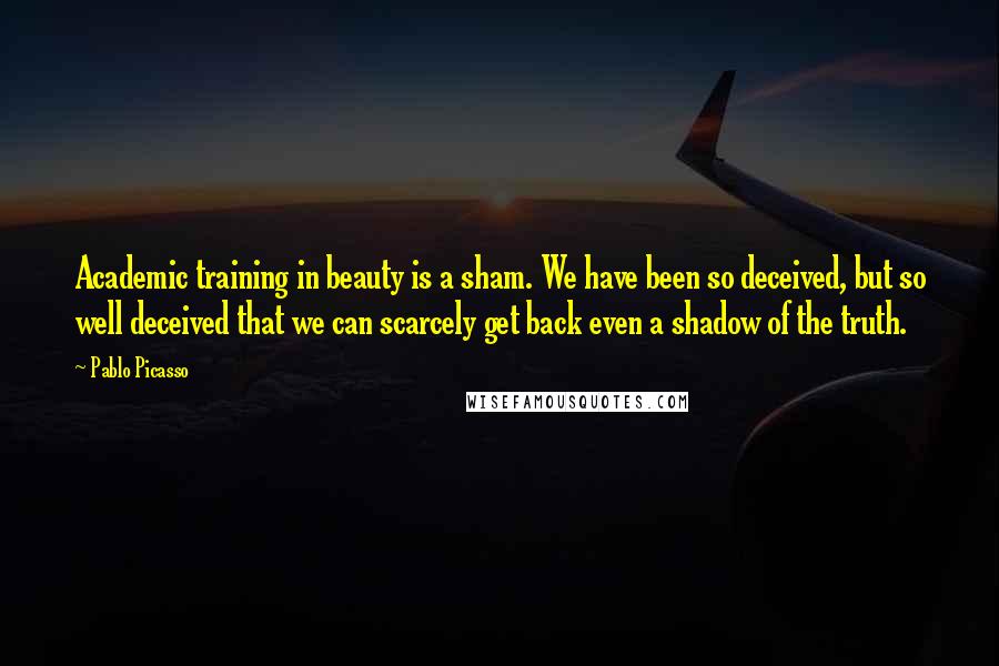 Pablo Picasso Quotes: Academic training in beauty is a sham. We have been so deceived, but so well deceived that we can scarcely get back even a shadow of the truth.