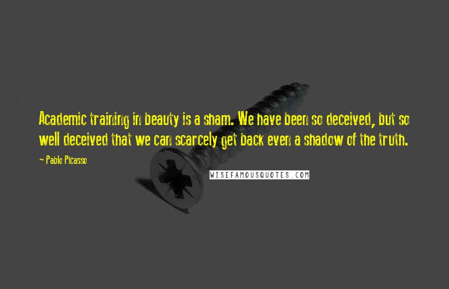 Pablo Picasso Quotes: Academic training in beauty is a sham. We have been so deceived, but so well deceived that we can scarcely get back even a shadow of the truth.