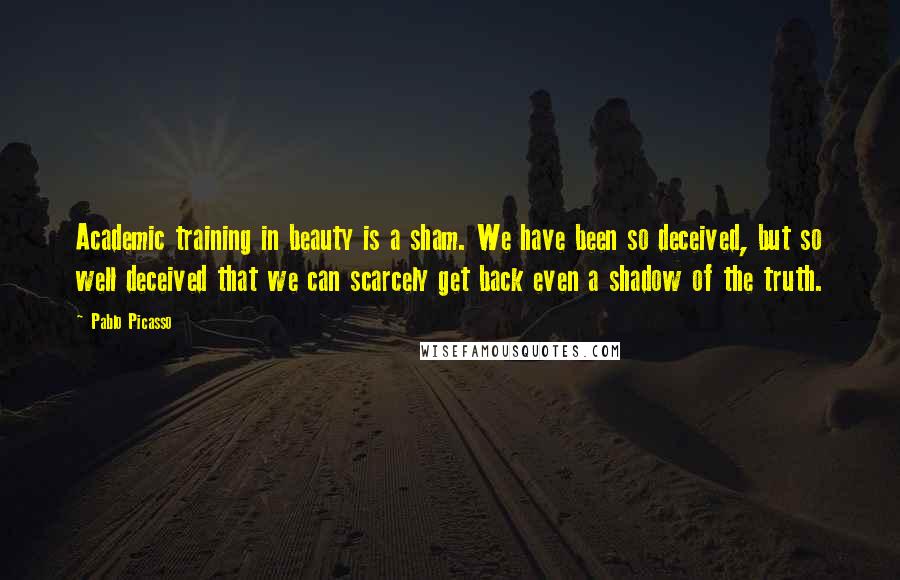 Pablo Picasso Quotes: Academic training in beauty is a sham. We have been so deceived, but so well deceived that we can scarcely get back even a shadow of the truth.