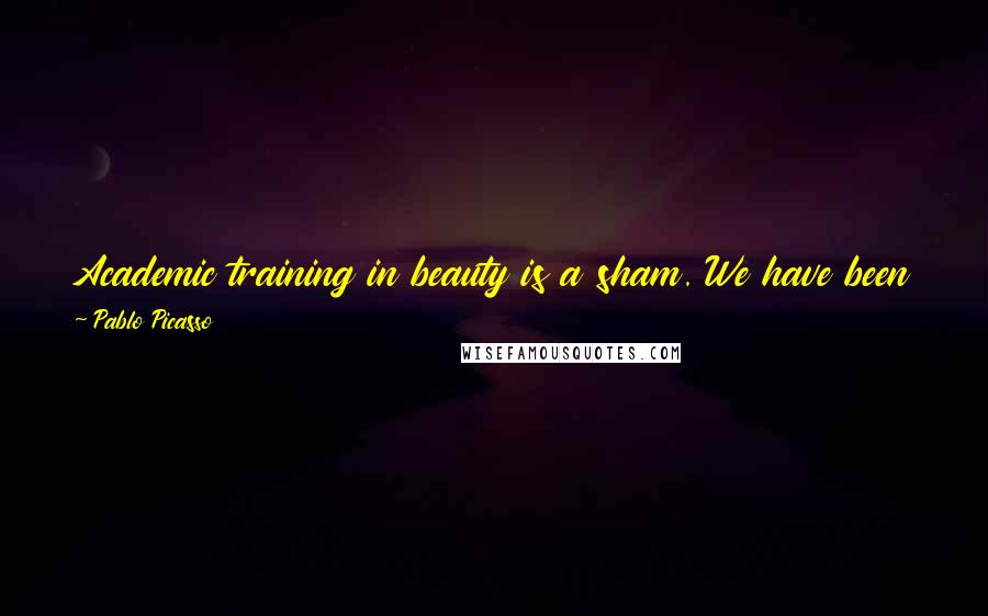 Pablo Picasso Quotes: Academic training in beauty is a sham. We have been so deceived, but so well deceived that we can scarcely get back even a shadow of the truth.