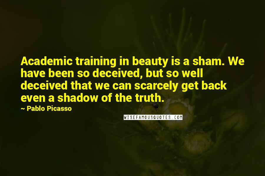 Pablo Picasso Quotes: Academic training in beauty is a sham. We have been so deceived, but so well deceived that we can scarcely get back even a shadow of the truth.