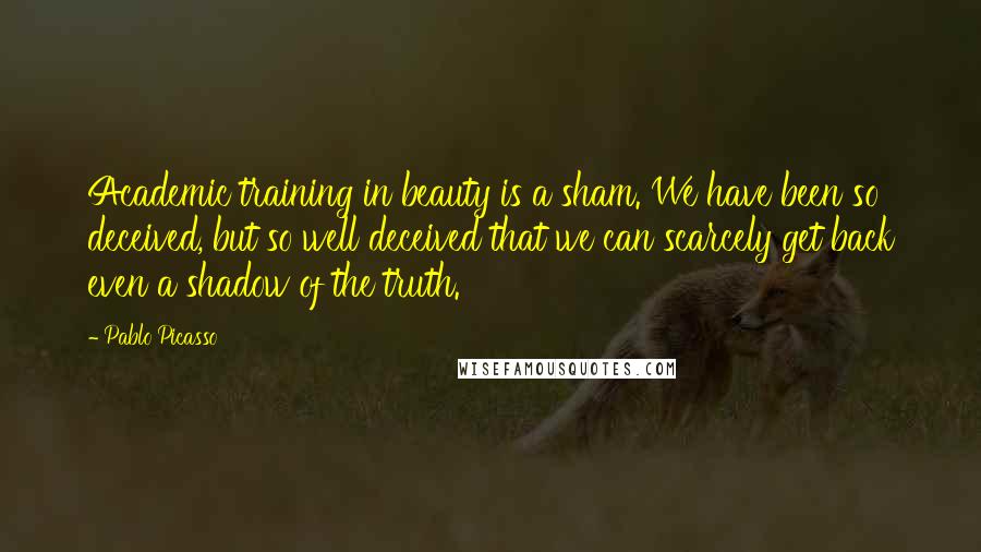 Pablo Picasso Quotes: Academic training in beauty is a sham. We have been so deceived, but so well deceived that we can scarcely get back even a shadow of the truth.