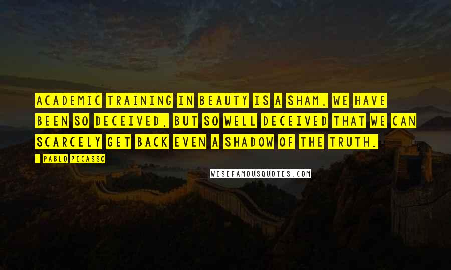 Pablo Picasso Quotes: Academic training in beauty is a sham. We have been so deceived, but so well deceived that we can scarcely get back even a shadow of the truth.