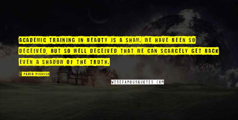 Pablo Picasso Quotes: Academic training in beauty is a sham. We have been so deceived, but so well deceived that we can scarcely get back even a shadow of the truth.