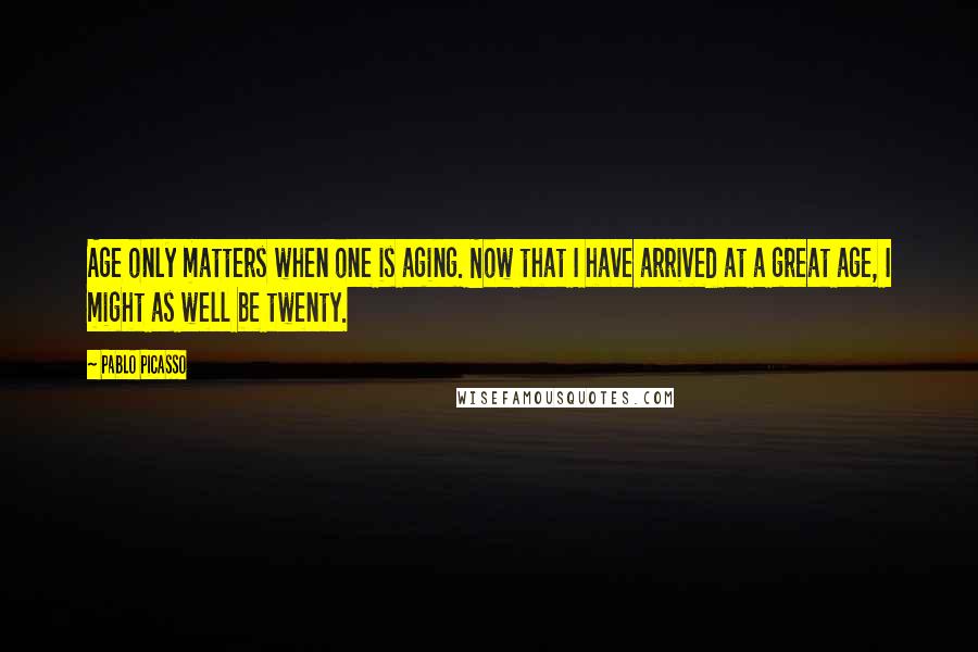 Pablo Picasso Quotes: Age only matters when one is aging. Now that I have arrived at a great age, I might as well be twenty.